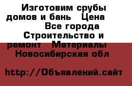  Изготовим срубы домов и бань › Цена ­ 1 000 - Все города Строительство и ремонт » Материалы   . Новосибирская обл.